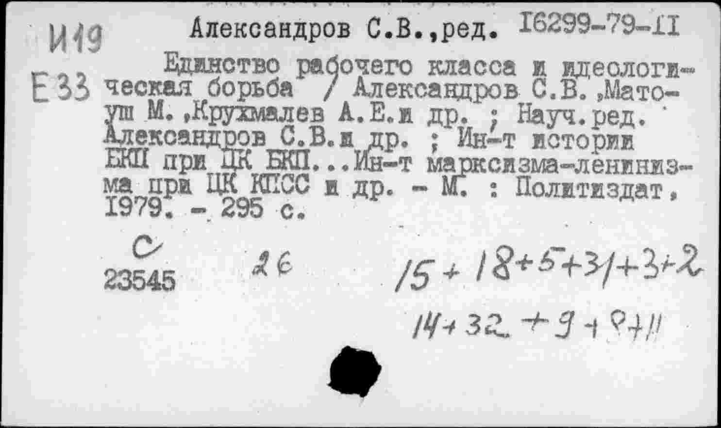 ﻿рцд Александров С.В.,ред. 16299-79-11 Единство рабочего класса и идеологи-С 33 ческая борьба / Александров С.В. ,Мато-уи М. »Крухмалев А.Е.и др. : Науч.ред. ' Александров С. В. и др. ; Ин-т истории ВКИ при ЦК БКП. ..Ин-т марксизма-лениниз-
® ДР’ " М* *• Политиздат,
23545